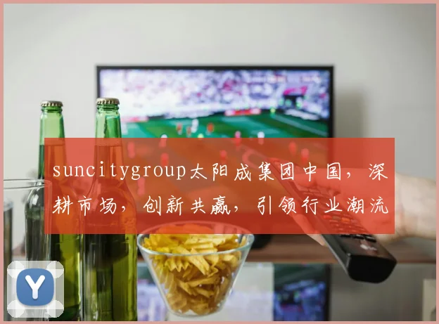 suncitygroup太阳成集团中国，深耕市场，创新共赢，引领行业潮流